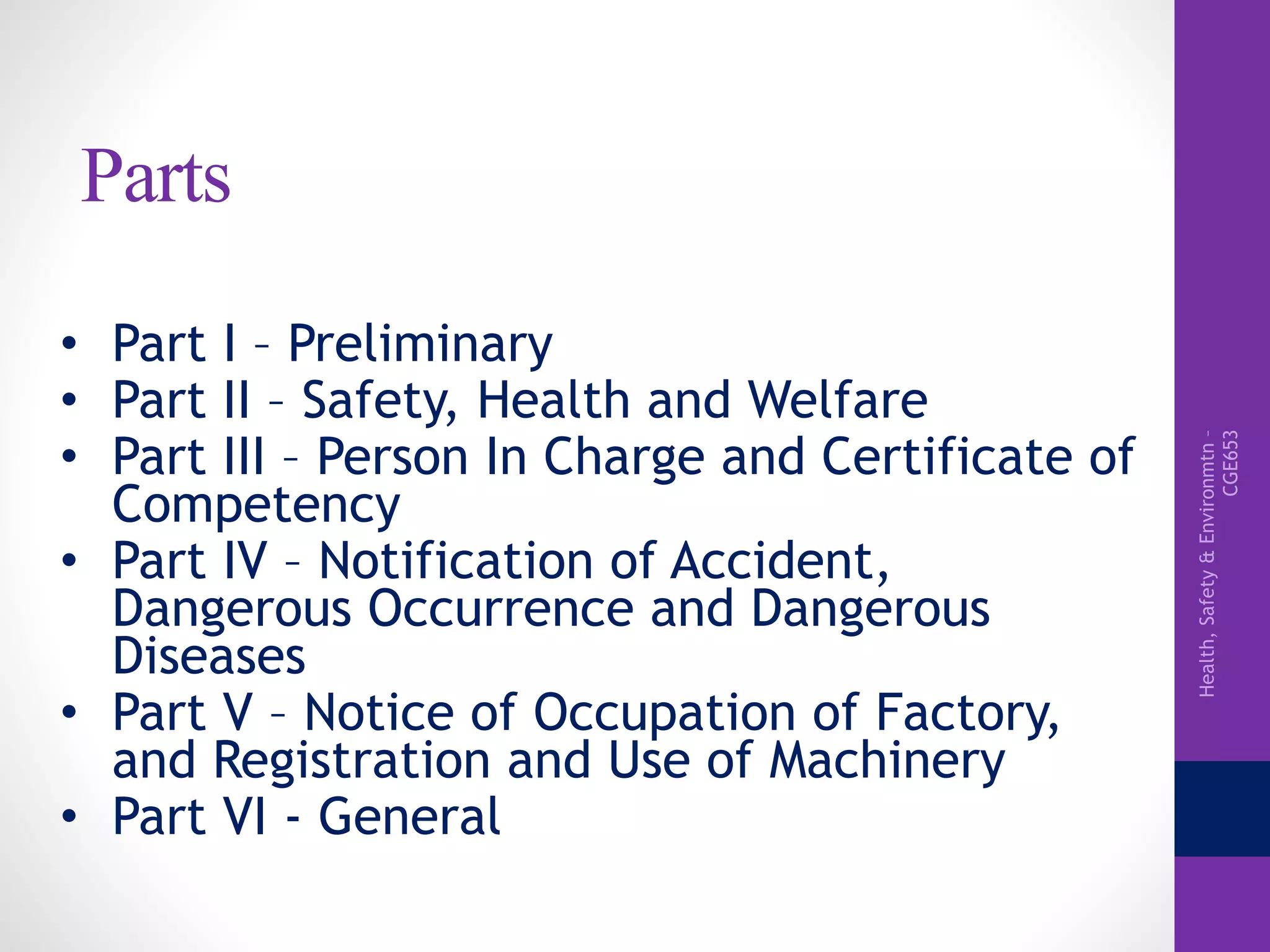 Health,Safety&Environmtn–
CGE653
Parts
• Part I – Preliminary
• Part II – Safety, Health and Welfare
• Part III – Person In Charge and Certificate of
Competency
• Part IV – Notification of Accident,
Dangerous Occurrence and Dangerous
Diseases
• Part V – Notice of Occupation of Factory,
and Registration and Use of Machinery
• Part VI - General
 