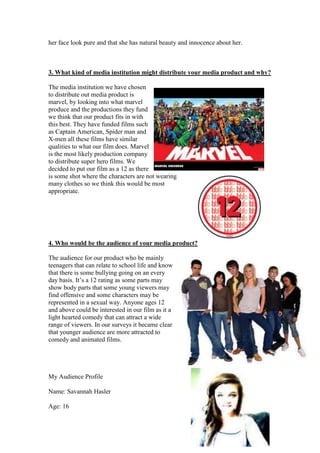 her face look pure and that she has natural beauty and innocence about her.



3. What kind of media institution might distribute your media product and why?

The media institution we have chosen
to distribute out media product is
marvel, by looking into what marvel
produce and the productions they fund
we think that our product fits in with
this best. They have funded films such
as Captain American, Spider man and
X-men all these films have similar
qualities to what our film does. Marvel
is the most likely production company
to distribute super hero films. We
decided to put our film as a 12 as there
is some shot where the characters are not wearing
many clothes so we think this would be most
appropriate.




4. Who would be the audience of your media product?

The audience for our product who be mainly
teenagers that can relate to school life and know
that there is some bullying going on an every
day basis. It’s a 12 rating as some parts may
show body parts that some young viewers may
find offensive and some characters may be
represented in a sexual way. Anyone ages 12
and above could be interested in our film as it a
light hearted comedy that can attract a wide
range of viewers. In our surveys it became clear
that younger audience are more attracted to
comedy and animated films.




My Audience Profile

Name: Savannah Hasler

Age: 16
 