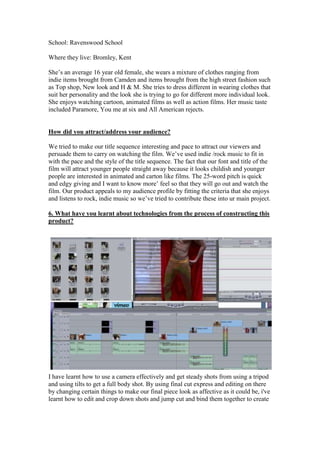 School: Ravenswood School

Where they live: Bromley, Kent

She’s an average 16 year old female, she wears a mixture of clothes ranging from
indie items brought from Camden and items brought from the high street fashion such
as Top shop, New look and H & M. She tries to dress different in wearing clothes that
suit her personality and the look she is trying to go for different more individual look.
She enjoys watching cartoon, animated films as well as action films. Her music taste
included Paramore, You me at six and All American rejects.


How did you attract/address your audience?

We tried to make our title sequence interesting and pace to attract our viewers and
persuade them to carry on watching the film. We’ve used indie /rock music to fit in
with the pace and the style of the title sequence. The fact that our font and title of the
film will attract younger people straight away because it looks childish and younger
people are interested in animated and carton like films. The 25-word pitch is quick
and edgy giving and I want to know more’ feel so that they will go out and watch the
film. Our product appeals to my audience profile by fitting the criteria that she enjoys
and listens to rock, indie music so we’ve tried to contribute these into ur main project.

6. What have you learnt about technologies from the process of constructing this
product?




I have learnt how to use a camera effectively and get steady shots from using a tripod
and using tilts to get a full body shot. By using final cut express and editing on there
by changing certain things to make our final piece look as affective as it could be, i've
learnt how to edit and crop down shots and jump cut and bind them together to create
 