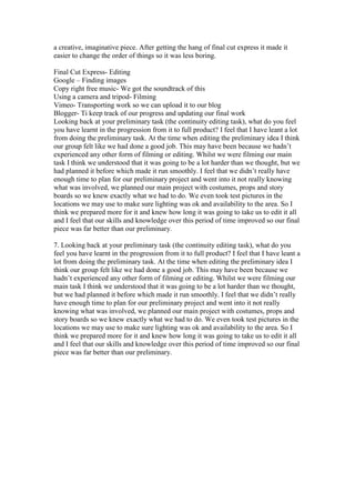 a creative, imaginative piece. After getting the hang of final cut express it made it
easier to change the order of things so it was less boring.

Final Cut Express- Editing
Google – Finding images
Copy right free music- We got the soundtrack of this
Using a camera and tripod- Filming
Vimeo- Transporting work so we can upload it to our blog
Blogger- Ti keep track of our progress and updating our final work
Looking back at your preliminary task (the continuity editing task), what do you feel
you have learnt in the progression from it to full product? I feel that I have leant a lot
from doing the preliminary task. At the time when editing the preliminary idea I think
our group felt like we had done a good job. This may have been because we hadn’t
experienced any other form of filming or editing. Whilst we were filming our main
task I think we understood that it was going to be a lot harder than we thought, but we
had planned it before which made it run smoothly. I feel that we didn’t really have
enough time to plan for our preliminary project and went into it not really knowing
what was involved, we planned our main project with costumes, props and story
boards so we knew exactly what we had to do. We even took test pictures in the
locations we may use to make sure lighting was ok and availability to the area. So I
think we prepared more for it and knew how long it was going to take us to edit it all
and I feel that our skills and knowledge over this period of time improved so our final
piece was far better than our preliminary.

7. Looking back at your preliminary task (the continuity editing task), what do you
feel you have learnt in the progression from it to full product? I feel that I have leant a
lot from doing the preliminary task. At the time when editing the preliminary idea I
think our group felt like we had done a good job. This may have been because we
hadn’t experienced any other form of filming or editing. Whilst we were filming our
main task I think we understood that it was going to be a lot harder than we thought,
but we had planned it before which made it run smoothly. I feel that we didn’t really
have enough time to plan for our preliminary project and went into it not really
knowing what was involved, we planned our main project with costumes, props and
story boards so we knew exactly what we had to do. We even took test pictures in the
locations we may use to make sure lighting was ok and availability to the area. So I
think we prepared more for it and knew how long it was going to take us to edit it all
and I feel that our skills and knowledge over this period of time improved so our final
piece was far better than our preliminary.
 