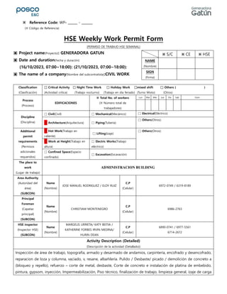 HSE Weekly Work Permit Form
(PERMISO DE TRABAJO HSE SEMANAL)
▣ Project name(Proyecto): GENERADORA GATUN
▣ Date and duration(Fecha y duración)
(16/10/2023, 07:00~18:00): (21/10/2023, 07:00~18:00):
▣ The name of a company(Nombre del subcontratista):CIVIL WORK
Classification
(Clasificación)
□ Critical Activity □ Night Time Work □ Holiday Work □mixed shift □ Others ( )
(Actividad crítica) (Trabajo nocturno) (Trabajo en día feriado) (Turno Mixto) (Otros)
Process
(Proceso)
EDIFICACIONES
※ Total No. of workers
(※ Número total de
trabajadores)
Lun Mar Mie Jue Vie Sab Dom
Discipline
(Disciplina)
□ Civil(Civil) □ Mechanical(Mecánico) □ Electrical(Eléctrico)
□ Architecture(Arquitectura) □ Piping(Tuberia)
□ Others(Otros):
Additional
permit
requirements
(Permisos
adicionales
requeridos)
□ Hot Work(Trabajo en
caliente)
□ Lifting(Izaje)
□ Others(Otros):
□ Work at Height(Trabajo en
altura)
□ Electric Works(Trabajo
eléctrico)
□ Confined Space(Espacio
confinado)
□ Excavation(Excavación)
The place to
work
(Lugar de trabajo)
ADMINISTRACION BUILDING
Area Authority
(Autoridad del
área)
(SUBCON)
Name
(Nombre)
JOSE MANUEL RODRIGUEZ / ELOY RUIZ
C.P
(Celular)
6972-0749 / 6319-8189
Principal
Foreman
(Capataz
principal)
(SUBCON)
Name
(Nombre)
CHRISTIAM MONTENEGRO
C.P
(Celular)
6986-2763
HSE inspector
(Inspector HSE)
(SUBCON)
Name
(Nombre)
MARGELIS URRIETA/ KATY BEITIA /
KATHERINE FORBES IRVIN MEDINA/
HURIN DEAN
C.P
(Celular)
6890-0741 / 6977-5561
6714-2672
Activity Description (Detailed)
(Descripción de la actividad (Detallado))
Inspección de área de trabajo, topografía, armado y desarmado de andamios, carpintería, encofrado y desencofrado,
reparacion de loza y columna, vaciado, v, resane, albañilería. Pulido / Desbaste/ picado / demolición de concreto a
(bloqueo y repello), refuerzo – corte de metal, desbaste, Corte de concreto e instalación de platina de embebido,
pintura, gypsom, inyección, Impermeabilización, Piso técnico, finalización de trabajo, limpieza general, izaje de carga
※ S/C ※ CE ※ HSE
NAME
(Nombre)
SIGN
(Firma)
※ Reference Code: WP- ______ - _______
(※ Código de Referencia)
 