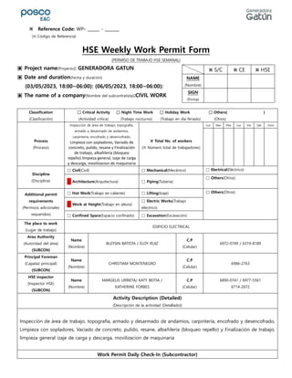 HSE Weekly Work Permit Form
(PERMISO DE TRABAJO HSE SEMANAL)
▣ Project name(Proyecto): GENERADORA GATUN
▣ Date and duration(Fecha y duración)
(03/05/2023, 18:00~06:00): (06/05/2023, 18:00~06:00):
▣ The name of a company(Nombre del subcontratista):CIVIL WORK
Classification
(Clasificación)
□ Critical Activity □ Night Time Work □ Holiday Work □ Others( )
(Actividad crítica) (Trabajo nocturno) (Trabajo en día feriado) (Otros)
Process
(Proceso)
Inspección de área de trabajo, topografía,
armado y desarmado de andamios,
carpintería, encofrado y desencofrado,
Limpieza con sopladores, Vaciado de
concreto, pulido, resane y Finalización
de trabajo, albañilería (bloqueo
repello) limpieza general, izaje de carga
y descarga, movilizacion de maquinaria
※ Total No. of workers
(※ Número total de trabajadores)
Lun Mar Mie Jue Vie Sab Dom
Discipline
(Disciplina)
□ Civil(Civil) □ Mechanical(Mecánico) □ Electrical(Eléctrico)
□ Architecture(Arquitectura) □ Piping(Tuberia)
□ Others(Otros):
Additional permit
requirements
(Permisos adicionales
requeridos)
□ Hot Work(Trabajo en caliente) □ Lifting(Izaje) □ Others(Otros):
□ Work at Height(Trabajo en altura)
□ Electric Works(Trabajo
eléctrico)
□ Confined Space(Espacio confinado) □ Excavation(Excavación)
The place to work
(Lugar de trabajo)
EDIFICIO ELECTRICAL
Area Authority
(Autoridad del área)
(SUBCON)
Name
(Nombre)
BLEYSIN BATISTA / ELOY RUIZ
C.P
(Celular)
6972-0749 / 6319-8189
Principal Foreman
(Capataz principal)
(SUBCON)
Name
(Nombre)
CHRISTIAM MONTENEGRO
C.P
(Celular)
6986-2763
HSE inspector
(Inspector HSE)
(SUBCON)
Name
(Nombre)
MARGELIS URRIETA/ KATY BEITIA /
KATHERINE FORBES
C.P
(Celular)
6890-0741 / 6977-5561
6714-2672
Activity Description (Detailed)
(Descripción de la actividad (Detallado))
Inspección de área de trabajo, topografía, armado y desarmado de andamios, carpintería, encofrado y desencofrado,
Limpieza con sopladores, Vaciado de concreto, pulido, resane, albañilería (bloqueo repello) y Finalización de trabajo,
limpieza general izaje de carga y descarga, movilizacion de maquinaria
Work Permit Daily Check-In (Subcontractor)
※ S/C ※ CE ※ HSE
NAME
(Nombre)
SIGN
(Firma)
※ Reference Code: WP- ______ - _______
(※ Código de Referencia)
 