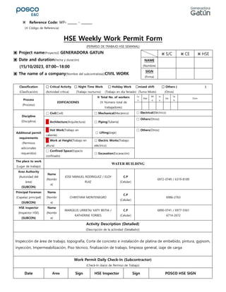 HSE Weekly Work Permit Form
(PERMISO DE TRABAJO HSE SEMANAL)
▣ Project name(Proyecto): GENERADORA GATUN
▣ Date and duration(Fecha y duración)
(15/10/2023, 07:00~18:00
▣ The name of a company(Nombre del subcontratista):CIVIL WORK
Classification
(Clasificación)
□ Critical Activity □ Night Time Work □ Holiday Work □mixed shift □ Others ( )
(Actividad crítica) (Trabajo nocturno) (Trabajo en día feriado) (Turno Mixto) (Otros)
Process
(Proceso)
EDIFICACIONES
※ Total No. of workers
(※ Número total de
trabajadores)
Lu
n
Mar
Mi
e
Ju
e
Vie
Sa
b
Dom
Discipline
(Disciplina)
□ Civil(Civil) □ Mechanical(Mecánico) □ Electrical(Eléctrico)
□ Architecture(Arquitectura) □ Piping(Tuberia)
□ Others(Otros):
Additional permit
requirements
(Permisos
adicionales
requeridos)
□ Hot Work(Trabajo en
caliente)
□ Lifting(Izaje)
□ Others(Otros):
□ Work at Height(Trabajo en
altura)
□ Electric Works(Trabajo
eléctrico)
□ Confined Space(Espacio
confinado)
□ Excavation(Excavación)
The place to work
(Lugar de trabajo)
WATER BUILDING
Area Authority
(Autoridad del
área)
(SUBCON)
Name
(Nombr
e)
JOSE MANUEL RODRIGUEZ / ELOY
RUIZ
C.P
(Celular)
6972-0749 / 6319-8189
Principal Foreman
(Capataz principal)
(SUBCON)
Name
(Nombr
e)
CHRISTIAM MONTENEGRO
C.P
(Celular)
6986-2763
HSE inspector
(Inspector HSE)
(SUBCON)
Name
(Nombr
e)
MARGELIS URRIETA/ KATY BEITIA /
KATHERINE FORBES
C.P
(Celular)
6890-0741 / 6977-5561
6714-2672
Activity Description (Detailed)
(Descripción de la actividad (Detallado))
Inspección de área de trabajo, topografía, Corte de concreto e instalación de platina de embebido, pintura, gypsom,
inyección, Impermeabilización, Piso técnico, finalización de trabajo, limpieza general, izaje de carga
Work Permit Daily Check-In (Subcontractor)
(Check-In diario de Permiso de Trabajo)
Date Area Sign HSE Inspector Sign POSCO HSE SIGN
※ S/C ※ CE ※ HSE
NAME
(Nombre)
SIGN
(Firma)
※ Reference Code: WP- ______ - _______
(※ Código de Referencia)
 