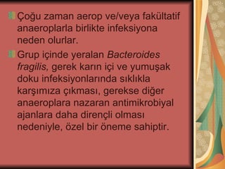 Çoğu zaman aerop ve/veya fakültatif
anaeroplarla birlikte infeksiyona
neden olurlar.
Grup içinde yeralan Bacteroides
fragilis, gerek karın içi ve yumuşak
doku infeksiyonlarında sıklıkla
karşımıza çıkması, gerekse diğer
anaeroplara nazaran antimikrobiyal
ajanlara daha dirençli olması
nedeniyle, özel bir öneme sahiptir.
 