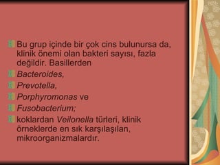 Bu grup içinde bir çok cins bulunursa da,
klinik önemi olan bakteri sayısı, fazla
değildir. Basillerden
Bacteroides,
Prevotella,
Porphyromonas ve
Fusobacterium;
koklardan Veilonella türleri, klinik
örneklerde en sık karşılaşılan,
mikroorganizmalardır.
 