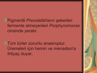 Pigmentli Prevotella'ların şekerleri
fermente etmeyenleri Porphyromonas
cinsinde yeralır.

Tüm türler zorunlu anaeroptur.
Üremeleri için hemin ve menadion'a
ihtiyaç duyar.
 