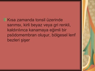 Kısa zamanda tonsil üzerinde
sarımsı, kirli beyaz veya gri renkli,
kaldırılınca kanamaya eğimli bir
psödomembran oluşur, bölgesel lenf
bezleri şişer
 