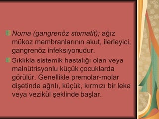Noma (gangrenöz stomatit); ağız
mükoz membranlarının akut, ilerleyici,
gangrenöz infeksiyonudur.
Sıklıkla sistemik hastalığı olan veya
malnütrisyonlu küçük çocuklarda
görülür. Genellikle premolar-molar
dişetinde ağrılı, küçük, kırmızı bir leke
veya vezikül şeklinde başlar.
 