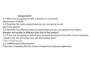 Assignment4
3.1 What are you going to sell? a product or a service?
dekarasyon material
3.2 Describe the basic product/service you are going to sell.
paint and plaster
3.3 Describe the different types of product/service you are going to be selling.
cheaper and quality is different from that of the product
3.4 If you are not going to sell all your products/services at the start of your business,
explain why not and when you will start selling them.
I don’t want to sell.
3.5 Additional information
If you own a company that has 2 years of experience, because experience

 
