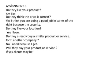 ASSİGNMENT 8
Do they like your product?
Yes like.
Do they think the price is correct?
Yes I think you are doing a good job in terms of the
right because the security.
Do they like your location?
Yes I love.
Do they already buy a similar product or service.
form another company ?
No I need because I get.
Will they buy your product or service ?
If yes clients may be

 