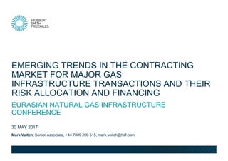Mark Veitch, Senior Associate, +44 7809 200 515, mark.veitch@hsf.com
30 MAY 2017
EURASIAN NATURAL GAS INFRASTRUCTURE
CONFERENCE
EMERGING TRENDS IN THE CONTRACTING
MARKET FOR MAJOR GAS
INFRASTRUCTURE TRANSACTIONS AND THEIR
RISK ALLOCATION AND FINANCING
 