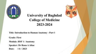University of Baghdad
College of Medicine
2023-2024
Title: Introduction to Human Anatomy - Part 1
Grade: First
Module: HSF 1 / Anatomy
Speaker: Dr Rana AAltae
Date: / 11 / 2023
 