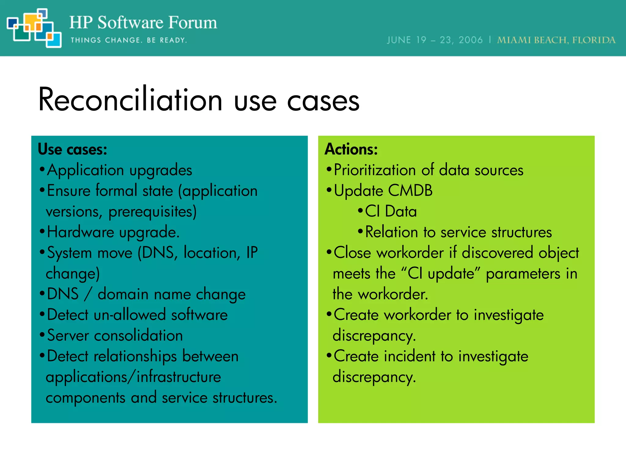 Reconciliation use cases
Actions:
•Prioritization of data sources
•Update CMDB
•CI Data
•Relation to service structures
•Close workorder if discovered object
meets the “CI update” parameters in
the workorder.
•Create workorder to investigate
discrepancy.
•Create incident to investigate
discrepancy.
Use cases:
•Application upgrades
•Ensure formal state (application
versions, prerequisites)
•Hardware upgrade.
•System move (DNS, location, IP
change)
•DNS / domain name change
•Detect un-allowed software
•Server consolidation
•Detect relationships between
applications/infrastructure
components and service structures.
 