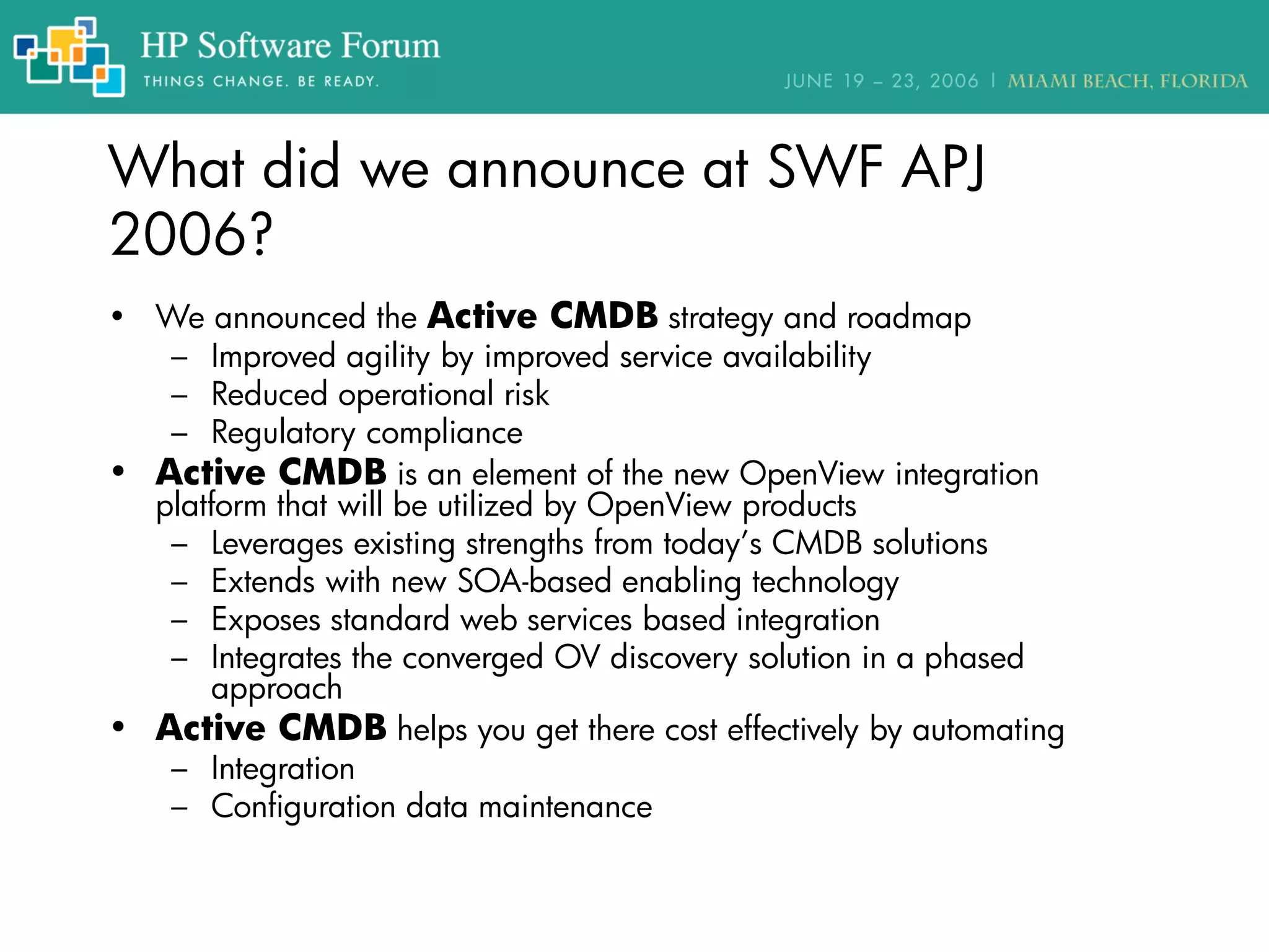 What did we announce at SWF APJ
2006?
• We announced the Active CMDB strategy and roadmap
– Improved agility by improved service availability
– Reduced operational risk
– Regulatory compliance
• Active CMDB is an element of the new OpenView integration
platform that will be utilized by OpenView products
– Leverages existing strengths from today’s CMDB solutions
– Extends with new SOA-based enabling technology
– Exposes standard web services based integration
– Integrates the converged OV discovery solution in a phased
approach
• Active CMDB helps you get there cost effectively by automating
– Integration
– Configuration data maintenance
 
