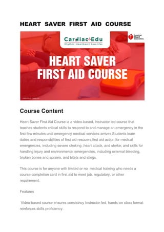 HEART SAVER FIRST AID COURSE
Course Content
Heart Saver First Aid Course ia a video-based, Instructor led course that
teaches students critical skills to respond to and manage an emergency in the
first few minutes until emergency medical services arrives.Students learn
duties and responsbilities of first aid rescuers;first aid action for medical
emergencies, including severe choking ,heart attack, and storke; and skills for
handling injury and environmental emergencies, including external bleeding,
broken bones and sprains, and bitets and stings.
This course is for anyone with limited or no medical training who needs a
course completion card in first aid to meet job, regulatory, or other
requirement.
Features
Video-based course ensures consistncy Instructor-led, hands-on class format
reinforces skills proficiency.
 