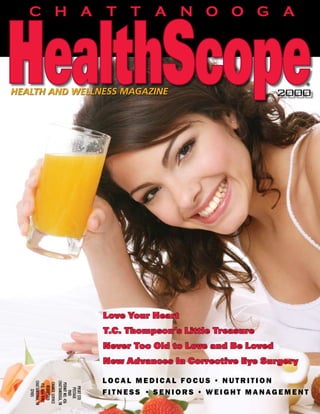 CHATTANOOGA
                                                                               fall   2007      $3.95




                                                                                                    ®
HEALTH AND WELLNESS MAGAZINE                                                          2000




                                       Love Your Heart
                                       T.C. Thompson’s Little Treasure
                                       Never Too Old to Love and Be Loved
                                       New Advances In Corrective Eye Surgery

                                       local medical focus • nutrition
   ChaTTaNooga, TN



                     ChaTTaNooga, TN
    ChaNge SeRvICe

                      PeRmIT No. 426
     P.o. Box 4482
       RequeSTeD




                        PRSRT STD




                                       fitness • seniors • weight management
                         PoSTage
          37405




                           PaID




                                                                                                1
                                                                ChattanoogaHealthScopeMag.com
 