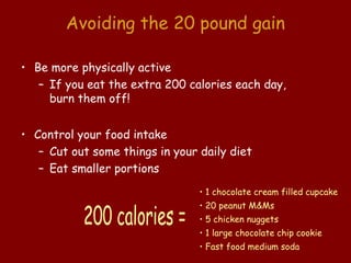 Avoiding the 20 pound gain

• Be more physically active
   – If you eat the extra 200 calories each day,
     burn them off!


• Control your food intake
   – Cut out some things in your daily diet
   – Eat smaller portions
                                 • 1 chocolate cream filled cupcake
                                 • 20 peanut M&Ms
                                 • 5 chicken nuggets
                                 • 1 large chocolate chip cookie
                                 • Fast food medium soda
 