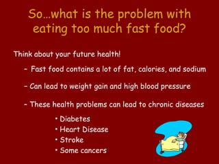 So…what is the problem with
     eating too much fast food?
Think about your future health!

   – Fast food contains a lot of fat, calories, and sodium

   − Can lead to weight gain and high blood pressure

   – These health problems can lead to chronic diseases
            • Diabetes
            • Heart Disease
            • Stroke
            • Some cancers
 