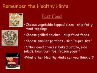 Remember the Healthy Hints:

                   Fast Food
        • Choose vegetable topped pizza - skip fatty
          meat toppings
        • Choose grilled chicken - skip fried foods
        • Choose smaller portions - skip “super size”
        • Other good choices: baked potato, side
        salads, bean burritos, frozen yogurt
        •What other Healthy Hints can you think of?
 