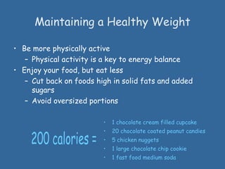 • Be more physically active
– Physical activity is a key to energy balance
• Enjoy your food, but eat less
– Cut back on foods high in solid fats and added
sugars
– Avoid oversized portions
Maintaining a Healthy Weight
• 1 chocolate cream filled cupcake
• 20 chocolate coated peanut candies
• 5 chicken nuggets
• 1 large chocolate chip cookie
• 1 fast food medium soda
 