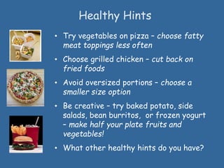 Healthy Hints
• Try vegetables on pizza – choose fatty
meat toppings less often
• Choose grilled chicken – cut back on
fried foods
• Avoid oversized portions – choose a
smaller size option
• Be creative – try baked potato, side
salads, bean burritos, or frozen yogurt
– make half your plate fruits and
vegetables!
• What other healthy hints do you have?
 