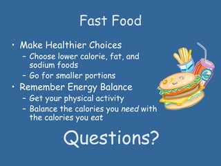Fast Food
• Make Healthier Choices
– Choose lower calorie, fat, and
sodium foods
– Go for smaller portions
• Remember Energy Balance
– Get your physical activity
– Balance the calories you need with
the calories you eat
Questions?
 