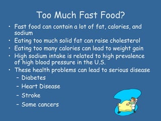Too Much Fast Food?
• Fast food can contain a lot of fat, calories, and
sodium
• Eating too much solid fat can raise cholesterol
• Eating too many calories can lead to weight gain
• High sodium intake is related to high prevalence
of high blood pressure in the U.S.
• These health problems can lead to serious disease
– Diabetes
– Heart Disease
– Stroke
– Some cancers
 