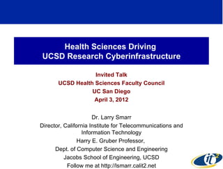 Health Sciences Driving
UCSD Research Cyberinfrastructure

                   Invited Talk
       UCSD Health Sciences Faculty Council
                  UC San Diego
                   April 3, 2012


                      Dr. Larry Smarr
Director, California Institute for Telecommunications and
                 Information Technology
                Harry E. Gruber Professor,
      Dept. of Computer Science and Engineering
          Jacobs School of Engineering, UCSD
           Follow me at http://lsmarr.calit2.net
 