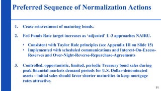 Preferred Sequence of Normalization Actions
1. Cease reinvestment of maturing bonds.
2. Fed Funds Rate target increases as ‘adjusted’ U-3 approaches NAIRU.
• Consistent with Taylor Rule principles (see Appendix III on Slide 15)
• Implemented with scheduled communications and Interest-On-Excess-
Reserves and Over-Night-Reverse-Repurchase-Agreements
3. Controlled, opportunistic, limited, periodic Treasury bond sales during
peak financial markets demand periods for U.S. Dollar-denominated
assets – initial sales should favor shorter maturities to keep mortgage
rates attractive.
11
 