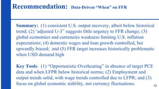 Recommendation: Data-Driven “When” on FFR
Summary: (1) consistent U.S. output recovery, albeit below historical
trend; (2) ‘adjusted U-3” suggests little urgency to FFR change; (3)
global economies and currencies weakness limiting U.S. inflation
expectations; (4) domestic wages and loan growth controlled, but
upwardly biased; and (5) FFR target increases historically problematic
when USD demand high
Key Tools: (1) “Opportunistic Overheating” in absence of target PCE
data and when LFPR below historical norms; (2) Employment and
output trends solid, with wage trends controlled due to LFPR; and (3)
focus on global economic stability, not currency fluctuations. 12
 