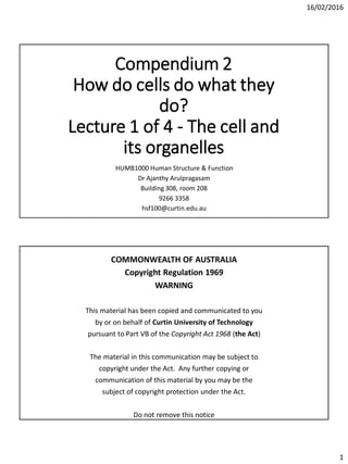 16/02/2016
1
Compendium 2
How do cells do what they
do?
Lecture 1 of 4 - The cell and
its organelles
HUMB1000 Human Structure & Function
Dr Ajanthy Arulpragasam
Building 308, room 208
9266 3358
hsf100@curtin.edu.au
COMMONWEALTH OF AUSTRALIA
Copyright Regulation 1969
WARNING
This material has been copied and communicated to you
by or on behalf of Curtin University of Technology
pursuant to Part VB of the Copyright Act 1968 (the Act)
The material in this communication may be subject to
copyright under the Act. Any further copying or
communication of this material by you may be the
subject of copyright protection under the Act.
Do not remove this notice
 