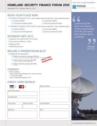HSFF 2012 GUIDE SPONSOR
HOMELAND SECURITY FINANCE FORUM 2012
Washington DC | Tuesday, March 6, 2012




                                                                                                                   “
BOOK YOUR PLACE NOW
  ATTENDEE PACKAGE (FULL): pre- & post-event cocktail and 1 day conference pass
         Investors ($645)                                                             Corporates ($845)
         Government officials ($845)                                                  Service providers ($2,995)     Outstanding! We
  ATTENDEE PACKAGE (DAY EVENT): post-event cocktail and 1 day conference pass                                        have more serious
         Investors ($555)                                                             Corporates ($695)              funding opportunities
         Government officials ($705)                                                  Service providers ($2,495)     from this one event
                                                                                                                     than all other efforts




                                                                                                                                     ”
SPONSOR HSFF 2012                                                                                                    combined.
  Advertise in the official HSFF 2012 Guide
  Event sponsor (Platinum / Gold)
  Badge sponsor
  Networking sponsor                                                                                                                  Partner
                                                                                                                                      SentryLight
SECURE A PRESENTATION SLOT
  PRESENTER PACKAGES:
      Platinum presenter package ($6,995)
                                                                                      WO
                                                                                  LY T ING
         (4 tickets, 2 licenses to Global Security pipeline, full page ad in HSFF 2012 Guide)

         Gold presenter package ($5,995)                                       ON AIN
                                                                                REM
         (3 tickets, 1 license to Global Security pipeline)

         Silver presenter package ($3,995)
         (2 tickets)



CONTACT
  Rashmi Nelson
  Head of Business Development, North America
  +1 (516) 801 0536
  rashmi.nelson@vbresearch.com


CREDIT CARD DETAILS:
Credit Card Details:                                                      Billing Address:

Cardholder Name:



Card Number:



Expiry Date:                     Security Code:                           Email Address:


Signature:                                                                Date:




                                                                                                                   www.globalsecuritypipeline.com
 