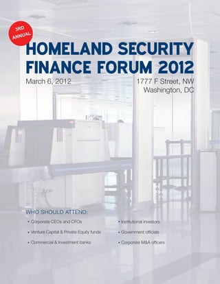 3RD
    UAL
ANN


    HOMELAND SECURITY
    FINANCE FORUM 2012
    March 6, 2012                                      1777 F Street, NW
                                                         Washington, DC




    WHO SHOULD ATTEND:
      Corporate CEOs and CFOs                  Institutional investors

      Venture Capital & Private Equity funds   Government officials

      Commercial & Investment banks            Corporate M&A officers
 