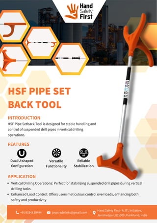 Versatile
Functionality
Reliable
Stabilization
HSF PIPE SET
BACK TOOL
INTRODUCTION
HSF Pipe Setback Tool is designed for stable handling and
control of suspended drill pipes in vertical drilling
operations.
FEATURES
Dual U-shaped
Configuration
APPLICATION
Vertical Drilling Operations: Perfect for stabilizing suspended drill pipes during vertical
drilling tasks.
Enhanced Load Control: Offers users meticulous control over loads, enhancing both
safety and productivity.
jayatradelinks@gmail.com
Hand Safety First - A JTL Initiative,
Jamshedpur, 831009 Jharkhand, India
+91 93348 19494
 
