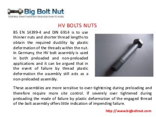 http://www.bigboltnut.com
BS EN 14399-4 and DIN 6914 is to use
thinner nuts and shorter thread lengths to
obtain the required ductility by plastic
deformation of the threads within the nut.
In Germany, the HV bolt assembly is used
in both preloaded and non-preloaded
applications and it can be argued that in
the event of failure by thread plastic
deformation the assembly still acts as a
non-preloaded assembly.
These assemblies are more sensitive to over-tightening during preloading and
therefore require more site control. If severely over tightened during
preloading the mode of failure by plastic deformation of the engaged thread
of the bolt assembly offers little indication of impending failure.
HV BOLTS NUTS
 