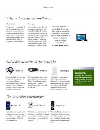 Home Sense




E ficando cada vez melhor...
Mobilidade                       Energia
Experimente a comodidade do      A Home Sense torna fácil ser          “Eu adoro o sistema e a
uso de seu smartphone para       verde sem comprometer seu           simplicidade de sua inter-
gerenciar seu sistema Home       estilo de vida. Desde dimmers        face. Nada no mercado é
Sense quer esteja ou não em      até termostatos inteligentes, as     comparável, nem resolve
casa, inclusive a iluminação,    configurações pré-programadas      todos os meus problemas. A
temperatura, músicas, vídeos,    permitem que você faça os              solução Home Sense
web-câmeras de vídeo de          ajustes uma vez e não pense
                                                                           superou minhas
segurança e outras funções.      mais no assunto. Você estará
                                 exercendo um impacto sobre o
                                                                            expectativas.”
                                 ambiente—e sobre seu bolso.           Cliente Home Sense




Soluções acessíveis de controle

             Interfaces                            Controle                       Iluminação
                                                                                                      As residências
                                                                                                      americanas, por
                                                                                                      exemplo, têm em media
Uma variedade de intuitivas      Os controladores são o ponto       Os dimmers e interruptores        46 aparelhos eletrônicos.
interfaces permite que você      central de todos os sistemas       Home Sense substituem             Você pode usar um único
controle suas luzes, a           Home Sense. Cada modelo            facilmente os interruptores de    controle para controlar
temperatura, filmes, músicas     proporciona a você um              luzes existentes, para oferecer   todos eles.
e muito mais. Você pode          controle complete sobre toda       um controle complete de
optar por uma elegante tela      a sua casa.                        luzes e eletrônicos, sem
touchscreen de parede.                                              quebrar nada da sua casa.




Os controles continuam...

       Mobilidade                         Climatização                      Segurança


Temos tudo de que você pre-      Controle suas contas mensais e     O sistema Home Sense se in-
cisa para controlar sua casa a   alivie sua consciência ecológica   tegra ao seu atual sistema de
partir de seu smartphone, iPad   através de sistemas de automa-     segurança e proporciona a você
ou de qualquer local com         tização para a conservação de      uma variedade de opções para
acesso a internet.               energia.                           monitorar a segurança de sua
                                                                    casa.
 