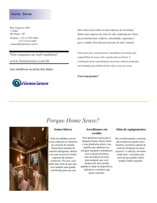 Home Sense



Rua Vergueiro 2087
1 Andar                                                    Não somos um produto ou uma empresa de tecnologia.
São Paulo - SP                                             Somos uma empresa de estilo de vida, inspirada por ideias
Telefone: +55 11 3792-4943                                 que prometem mais conforto, comodidade, segurança e
        +55 11 3131-6492
                                                           pura e simples diversão para pessoas de todo o mundo.
contato@homesense.com.br


                                                           Temos parcerias com projetistas e instaladores de sistemas que
Nós estamos na web também!
                                                           compartilham de nossa visão e paixão pela excelência. A
www.homesense.com.br                                       combinação dessa especialização com nossas soluções premiadas
                                                           está mudando para melhora forma como as pessoas vivem.
Sua residência na ponta dos dedos

                                                           Você está pronto?




                             Porque Home Sense?
                                    Somos líderes                   Acreditamos em                 Além de equipamentos
                                                                        escolha
                               Além de trabalhar com di-         Sem apelarmos muito para o      Nós revolucionamos a automa-
                             versas empresas de eletrônica      linguajar técnico, Home Sense     ção residencial quando intro-
                                de consume do mundo,            é uma plataforma aberta. Isso    duzimos a primeira solução de
                                fornecemos soluções de            significa que adotamos tec-     controle inteligente de preço
                              controle inteligentes, abertas   nologias standard e trabalhamos acessível. A cada dia, inovamos
                              e de custo acessível a hotéis,        com os desenvolvedores         ainda mais, você pode estar
                                 empresas de energia e             mais inovadores do ramo         certo de que grandes idéias
                               comerciais. Por isso, você           para assegurar que você         sempre estarão surgindo.
                             pode estar certo de que sere-         sempre terá uma escolha
                                mos também uma grande          quando se tratar de dispositivos,
                               contribuição para sua casa          aplicativos e produtos que
                                                                        quiser controlar.
 