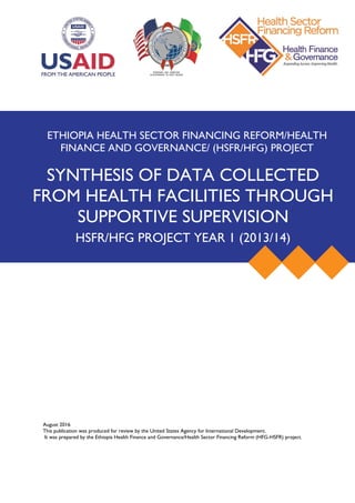 August 2016
This publication was produced for review by the United States Agency for International Development.
It was prepared by the Ethiopia Health Finance and Governance/Health Sector Financing Reform (HFG-HSFR) project.
ETHIOPIA HEALTH SECTOR FINANCING REFORM/HEALTH
FINANCE AND GOVERNANCE/ (HSFR/HFG) PROJECT
SYNTHESIS OF DATA COLLECTED
FROM HEALTH FACILITIES THROUGH
SUPPORTIVE SUPERVISION
HSFR/HFG PROJECT YEAR 1 (2013/14)
 