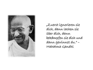 „Zuerst ignorieren sie
dich, dann lachen sie
über dich, dann
bekämpfen sie dich und
dann gewinnst du.“ –
Mahatma Gandhi
 