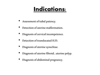 Indications:
• Assessmentoftubalpatency.
• Detectionofuterinemalformation.
• Diagnosisofcervicalincompetence.
• DetectionoftranslocatedIUD.
• Diagnosisofuterinesynechiae.
• Diagnosisofuterinefibroid,uterinepolyp.
• Diagnosisofabdominalpregnancy.
 