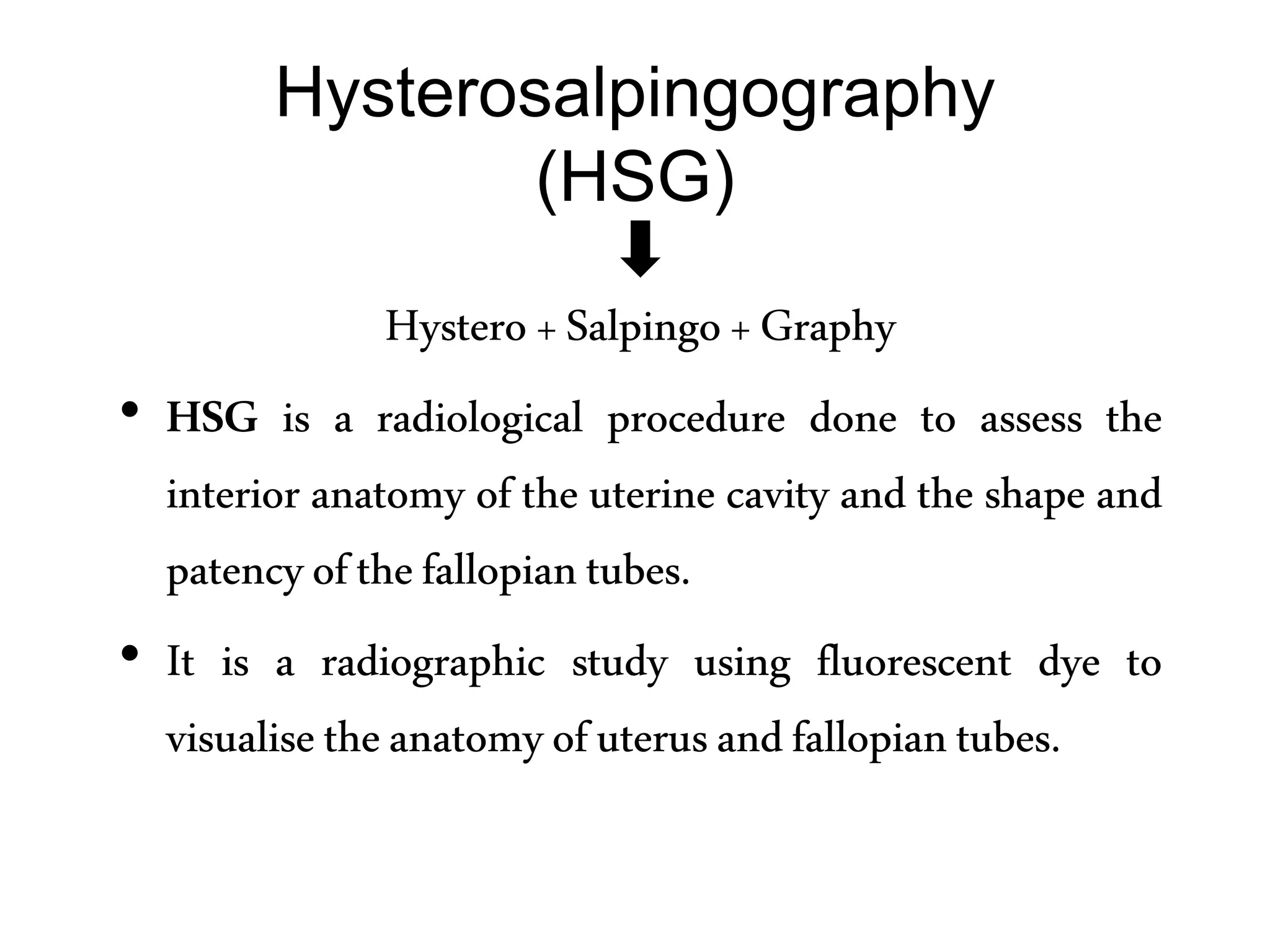 Hysterosalpingography
(HSG)
Hystero+Salpingo+Graphy
• HSG is a radiological procedure done to assess the
interior anatomy of the uterine cavity and the shape and
patencyofthefallopiantubes.
• It is a radiographic study using fluorescent dye to
visualisetheanatomyofuterusandfallopiantubes.