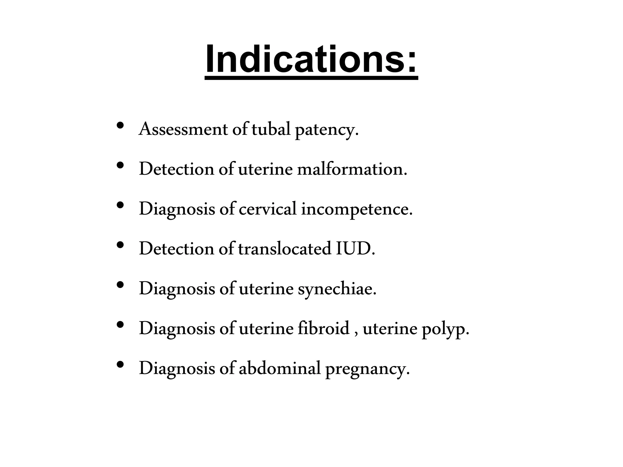 Indications:
• Assessmentoftubalpatency.
• Detectionofuterinemalformation.
• Diagnosisofcervicalincompetence.
• DetectionoftranslocatedIUD.
• Diagnosisofuterinesynechiae.
• Diagnosisofuterinefibroid,uterinepolyp.
• Diagnosisofabdominalpregnancy.