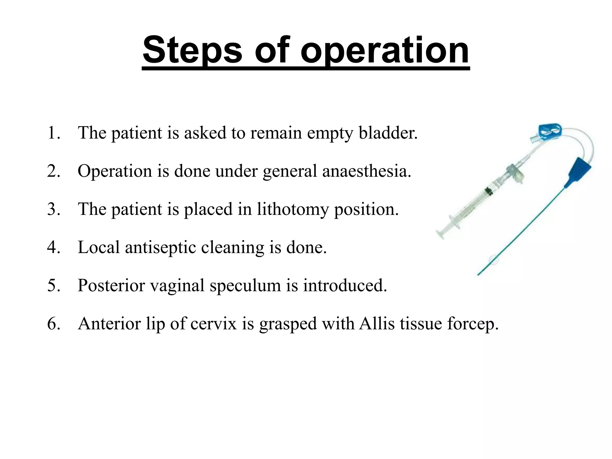Steps of operation
1. The patient is asked to remain empty bladder.
2. Operation is done under general anaesthesia.
3. The patient is placed in lithotomy position.
4. Local antiseptic cleaning is done.
5. Posterior vaginal speculum is introduced.
6. Anterior lip of cervix is grasped with Allis tissue forcep.
