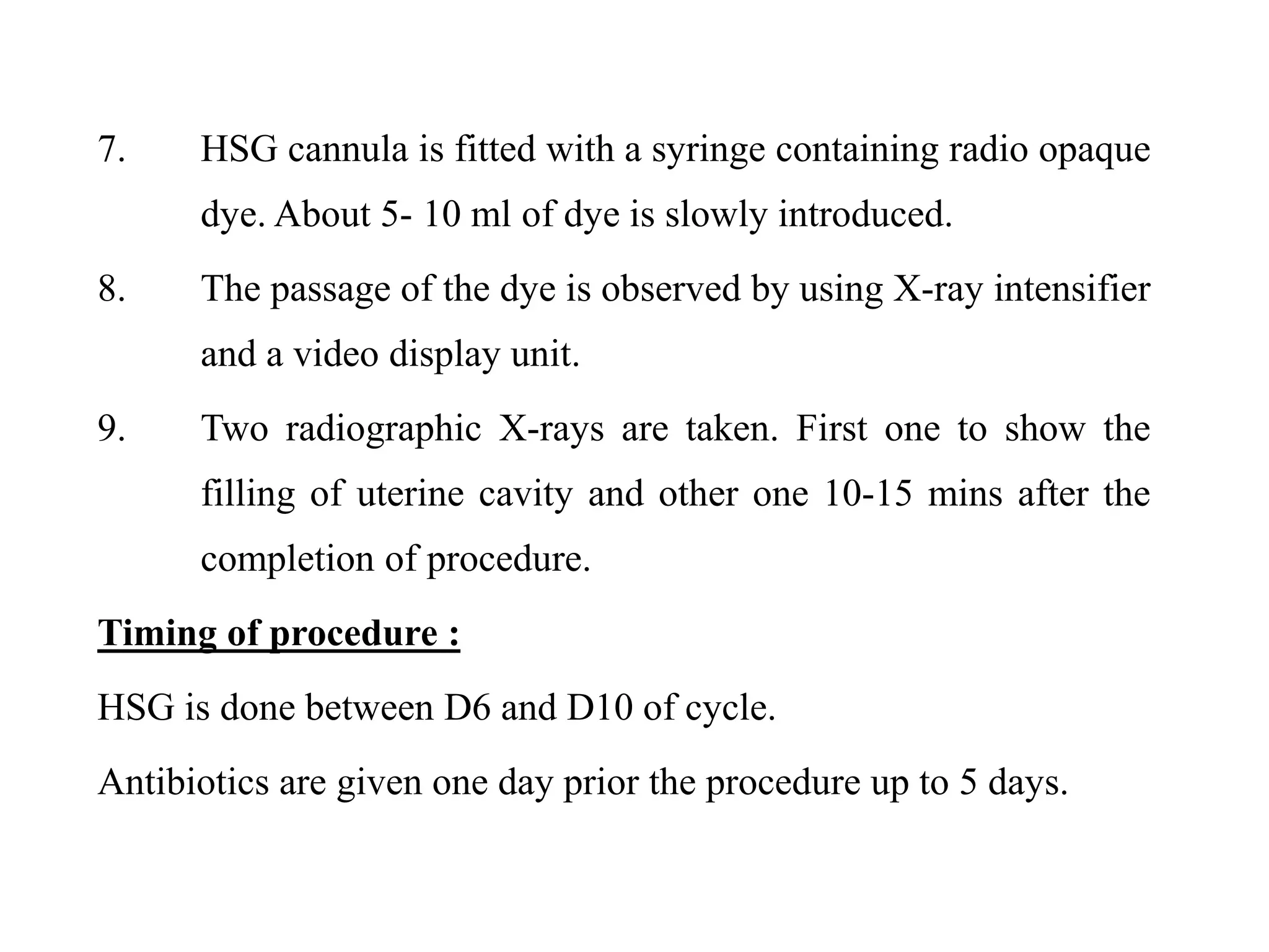 7. HSG cannula is fitted with a syringe containing radio opaque
dye. About 5- 10 ml of dye is slowly introduced.
8. The passage of the dye is observed by using X-ray intensifier
and a video display unit.
9. Two radiographic X-rays are taken. First one to show the
filling of uterine cavity and other one 10-15 mins after the
completion of procedure.
Timing of procedure :
HSG is done between D6 and D10 of cycle.
Antibiotics are given one day prior the procedure up to 5 days.