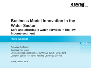 Business Model Innovation in the
Water Sector
Safe and affordable water services in the lowincome segment
Heiko Gebauer
Associate Professor
Business Innovation
Environmental Social Sciences (EAWAG), Zurich, Switzerland
Center of Service Research, Karlstad University, Sweden
Zurich, 06-05-2013

 