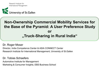 Non-Ownership Commercial Mobility Services for
the Base of the Pyramid: A User Preference Study
or
„Truck-Sharing in Rural India“
Dr. Roger Moser
Director, India Competence Center & ASIA CONNECT Center
Research Institute for International Management, University of St.Gallen
Dr. Tobias Schaefers
Automotive Institute for Management
Marketing & Consumer Insights, EBS Business School
 
