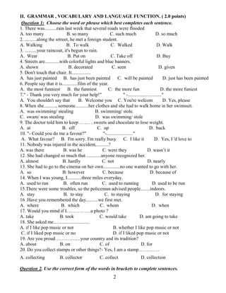 2
II. GRAMMAR , VOCABULARY AND LANGUAGE FUNCTION. ( 2.0 points)
Question 1: Choose the word or phrase which best completes each sentence.
1. There was..........rain last week that several roads were flooded
A. too many B. so many C. such much D. so much
2. ..........along the srtreet, he met a foreign student.
A. Walking B. To walk C. Walked D. Walk
3. ..........your raincoat, it's begun to rain.
A. Wear B. Put on C. Take off D. Buy
4. Streets are............with colorful lights and blue banners.
A. shown B. decorated C. seen D. given
5. Don't touch that chair. It................
A. has just painted B. has just been painted C. will be painted D. just has been painted
6. People say that it is.............film of the year.
A. the most funniest B. the funniest C. the more fun D. the more funiest
7." - Thank you very much for your help!" " -............................"
A. You shouldn't say that B. Welcome you C. You're welcom D. Yes, please
8. When she.........., someone...........her clothes and she had to walk home in her swimsuit.
A. was swimming/ stealing B. swimming/ stole.
C. swam/ was stealing D. was swimming/ stole
9. The doctor told him to keep ………sweets and chocolate to lose weight.
A. at B. off C. up D. back
10. "- Could you do me a favour?" "-......................"
A. What favour? B. I'm sorry. I'm really busy C. I like it D. Yes, I 'd love to
11. Nobody was injured in the accident,..........?
A. was there B. was he C. were they D. wasn’t it
12. She had changed so much that ............anyone recognized her.
A. almost B. hardly C. not D. nearly
13. She had to go to the cinema on her own..............no one wanted to go with her.
A. so B. however C. because D. because of
14. When I was young, I............three miles everyday.
A. used to run B. often run C. used to running D. used to be run
15.There were some troubles, so the policeman advised people........indoors.
A. stay B. to stay C. to staying D. for staying
16 .Have you remembered the day..........we first met.
A. where B. which C. whom D. when
17. Would you mind if I……………a photo ?
A. take B. took C. would take D. am going to take
18. She asked me..............................
A. if I like pop music or not B. whether I like pop music or not
C. if I liked pop music or no D. if I liked pop music or not
19. Are you proud…………….your country and its tradition?
A. about B. on C. of D. for
20. Do you collect stamps or other things?- Yes, I am a stamp………….
A. collecting B. collector C. collect D. collection
Question 2. Use the correct form of the words in brackets to complete sentences.
 