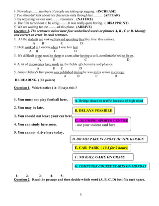 3
1. Nowadays.........numbers of people are taking up jogging. (INCREASE)
2.You shouldn't talk about her characters only through her........... (APPEAR)
3. By recycling we can save..........resources . (NATURE)
4. The film turned out to be a big...........It was really quite boring. ( DISAPPOINT)
5. We are waiting for the ..........of this plane. (ARRIVE)
Question 3. The sentences below have four underlined words or phrases A, B , C or D. Identify
and correct an error in each sentence.
1. All the students are looking forward spending their free time this summer.
A B C D
2. Dick worked in London when I saw him last
A B C D
3. It's difficult to get used to sleep in a tent after having a soft, comfortable bed to lie on.
A B C D
4. A lot of discoveries have made in the fields of chemistry and physics.
A B C D
5. James Dickey's first poem was published during he was still a senior in college.
A B C D
III. READING. ( 3.0 points)
Question 1. Which notice ( A- F) says this ?
1. You must not play football here.
2. You may be late.
3. You should not leave your car here.
4. You can study here soon.
5. You cannot drive here today.
1- 2- 3- 4- 5-
Question 2: Read the passage and then decide which word (A, B, C, D) best fits each space.
A. Bridge closed to traffic because of high wind
B. DELAYS POSSIBLE
C. OLYMPIC SPORTS CENTRE
- use your student card here
D. DO NOT PARK IN FRONT OF THE GARAGE
E. CAR PARK ( 10 $ for 2 hours)
F. NO BALL GAME ON GRASS
G. COMPUTER COURSE STARTS ON MONDAY
 