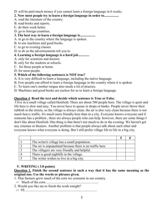 5
D. will be paid much money if you cannot learn a foreign language in 6 weeks.
2. Now most people try to learn a foreign language in order to.................
A. read the literature of the country.
B. read books and reports.
C. do their work better.
D. go to foreign countries.
3. The best way to learn a foreign language is..................
A. to go to the country where the language is spoken.
B. to use machines and good books.
C. to go to evening classes.
D. to do as the advertisements tell you to
4. Learning a foreign language is a hard job.............
A. only for scientists and doctors.
B. only for the students at schools.
C. for those people at home.
D. for most people.
5. Which of the following sentences is NOT true?
A. It is very difficult to learn a language, including the native language.
B. Few people can afford to learn a foreign language in the country where it is spoken
C. To learn one's mother tongue also needs a lot of practice.
D. Machines and good books are useless for us to learn a foreign language.
Question 4. Read the text and decide which sentence is True or False.
I live in a small village called Henfield. There are about 500 people here. The village is quiet and
life here is slow and easy. You never have to queue in shops or banks. People never throw their
rubbish in the streets, so the village is always clean. the air is also very clean because there is not
much heavy traffic. It's much more friendly here than in a city. Everyone knows everyone and if
someone has a problem , there are always people who can help. however, there are some things I
don't like about Henfield. One thing is that there's not much to do in the evening. We haven't got
any cinemas or theaters. Another problem is that people always talk about each other and
everyone knows what everyone is doing. But I still prefer village life to life in a big city.
T F
1 The writer's village has a small population.
2 The air is unpopulated because there is no traffic here
3 The villagers are very friendly and helpful.
4 There is good nightlife in the village.
5 The writer wishes to live in a big city.
V. WRITING ( 3.0 points)
Question 1. Finish the second sentence in such a way that it has the same meaning as the
original one. Use the words or phrases given.
1. Thai farmers grow much of the corn we consume in our country.
-> Much of the corn..............................................................
2. Would you like me to finish the work tonight?
-> I'll.....................................................................................
 
