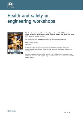 Health and Safety
Executive
Health and safety in
engineering workshops
This is a free-to-download, web-friendly version of HSG129 (Second
edition, published 1999). This version has been adapted for online use from
HSE’s current printed version.
You can buy the book at www.hsebooks.co.uk and most good bookshops.
ISBN 978 0 7176 1717 3
Price £9.50
Health and safety in engineering workshops describes how most serious and
frequent hazards arise, how to assess the risks involved, and how to eliminate or
control them.
It contains guidance from over 200 separate HSE publications in one easy to read
and follow guide – as well as providing a comprehensive list of references and other
sources of help.
HSE Books
Page 1 of 147
 